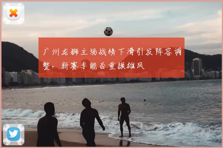 广州龙狮主场战绩下滑引发阵容调整，新赛季能否重振雄风