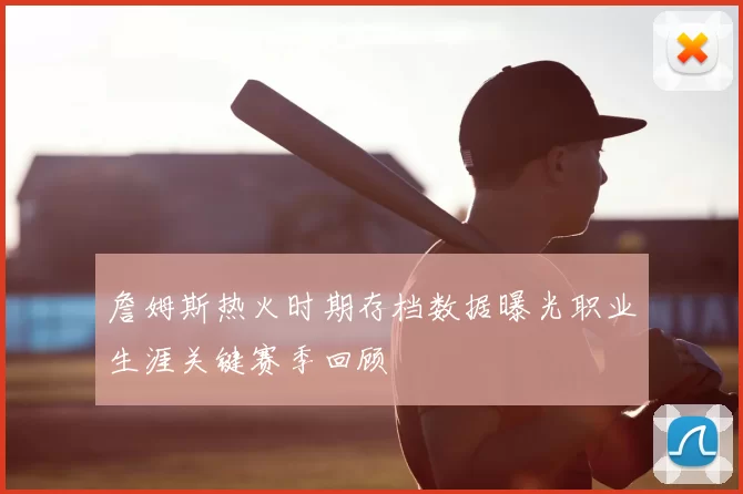 詹姆斯热火时期存档数据曝光职业生涯关键赛季回顾