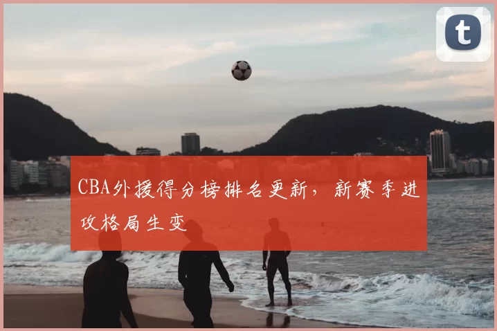 CBA外援得分榜排名更新,新赛季进攻格局生变