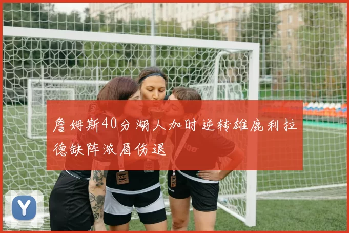 詹姆斯40分湖人加时逆转雄鹿利拉德缺阵浓眉伤退