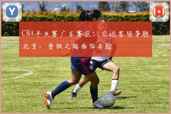 CBA半决赛广东赛区:宏远客场争胜北京,晋级之路面临考验