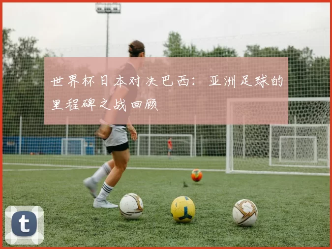 世界杯日本对决巴西:亚洲足球的里程碑之战回顾