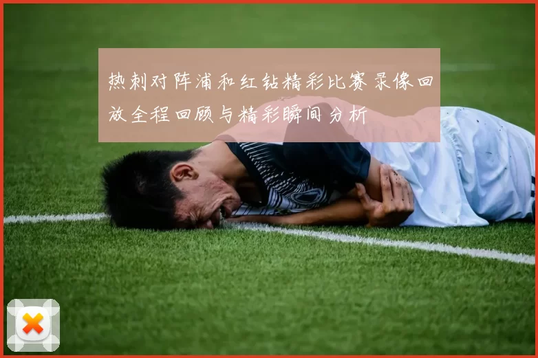 热刺对阵浦和红钻精彩比赛录像回放全程回顾与精彩瞬间分析