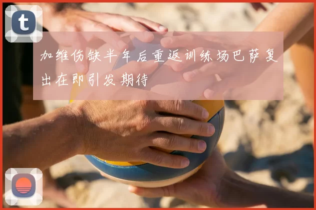 加维伤缺半年后重返训练场巴萨复出在即引发期待