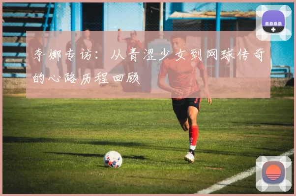 李娜专访：从青涩少女到网球传奇的心路历程回顾