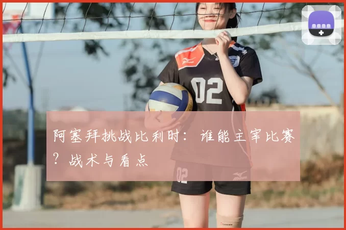 阿塞拜挑战比利时:谁能主宰比赛?战术与看点