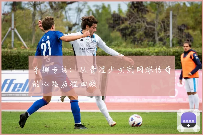 李娜专访:从青涩少女到网球传奇的心路历程回顾