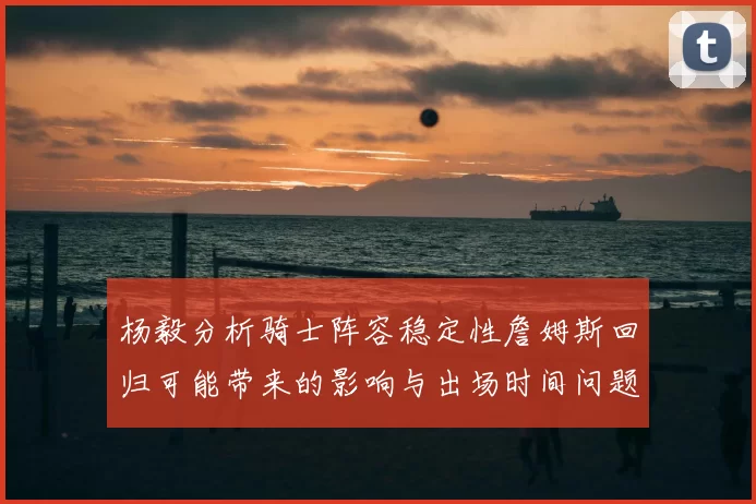 杨毅分析骑士阵容稳定性詹姆斯回归可能带来的影响与出场时间问题