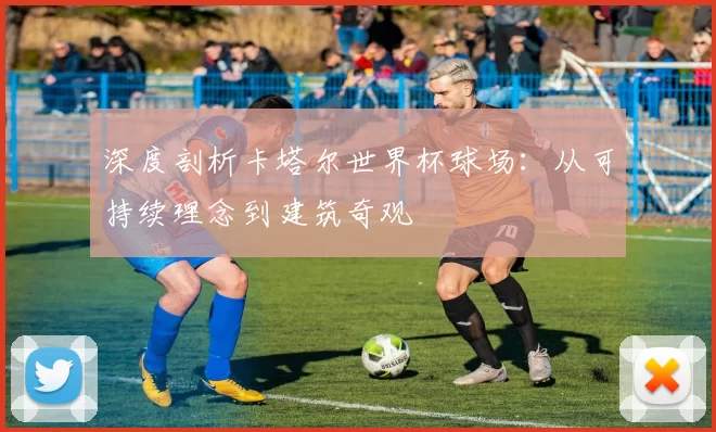 深度剖析卡塔尔世界杯球场：从可持续理念到建筑奇观