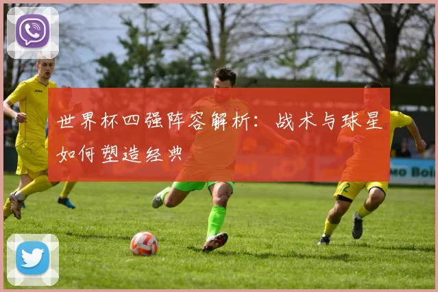 世界杯四强阵容解析:战术与球星如何塑造经典