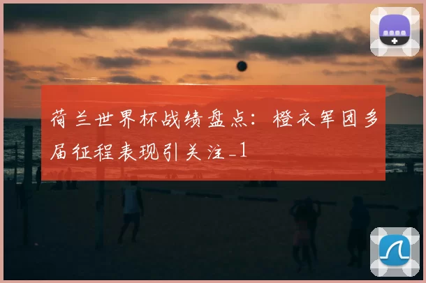荷兰世界杯战绩盘点:橙衣军团多届征程表现引关注_1