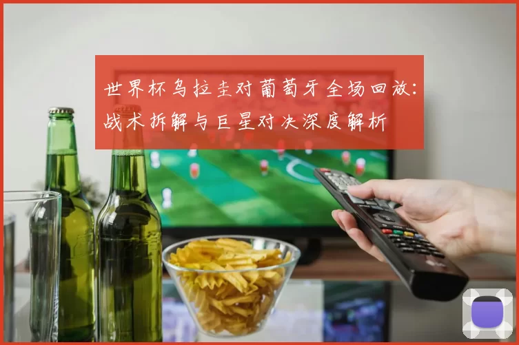 世界杯乌拉圭对葡萄牙全场回放:战术拆解与巨星对决深度解析