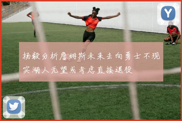 杨毅分析詹姆斯未来去向勇士不现实湖人无望或考虑直接退役