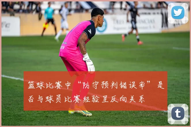 篮球比赛中“防守预判错误率”是否与球员比赛经验呈反向关系