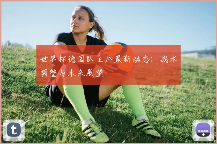 世界杯德国队主帅最新动态:战术调整与未来展望
