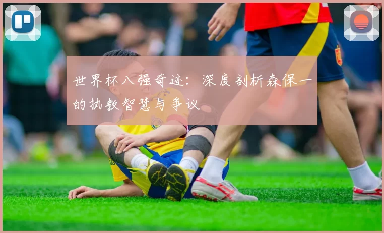 世界杯八强奇迹:深度剖析森保一的执教智慧与争议