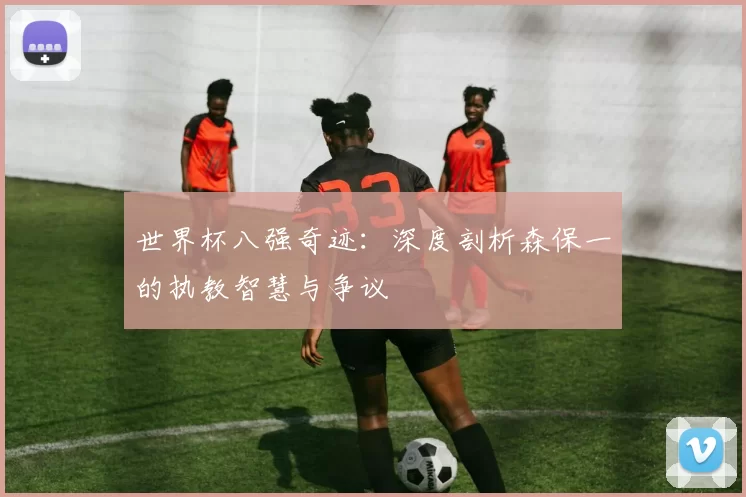 世界杯八强奇迹:深度剖析森保一的执教智慧与争议