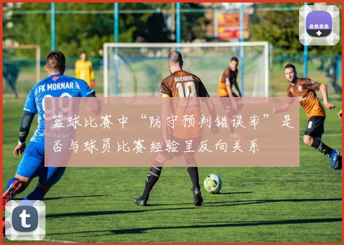篮球比赛中“防守预判错误率”是否与球员比赛经验呈反向关系