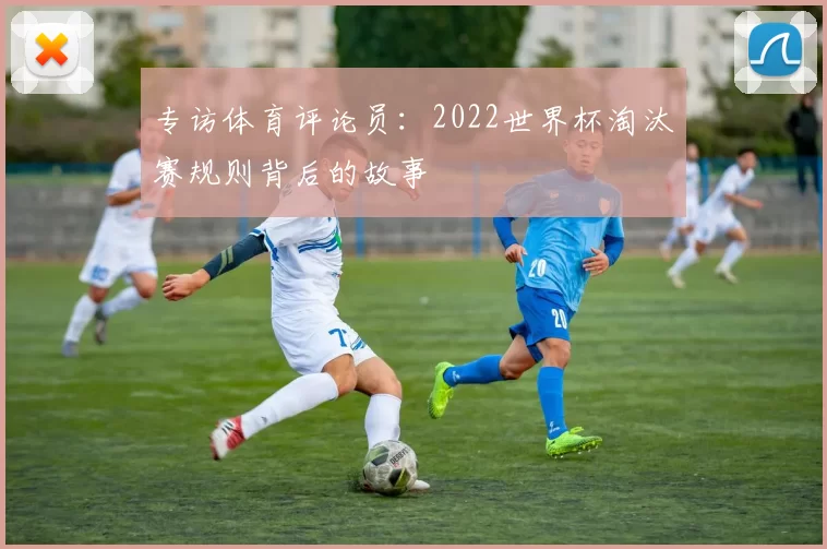 专访体育评论员:2022世界杯淘汰赛规则背后的故事