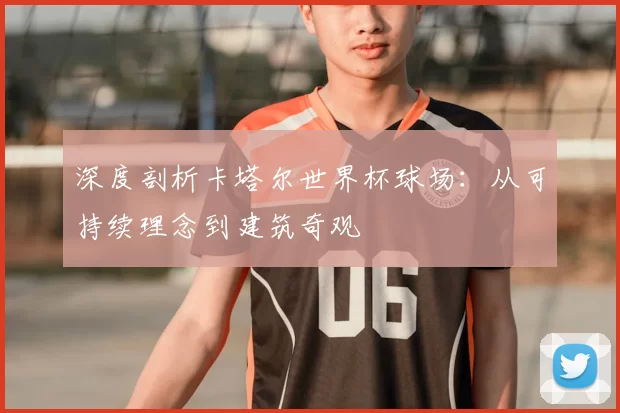 深度剖析卡塔尔世界杯球场:从可持续理念到建筑奇观
