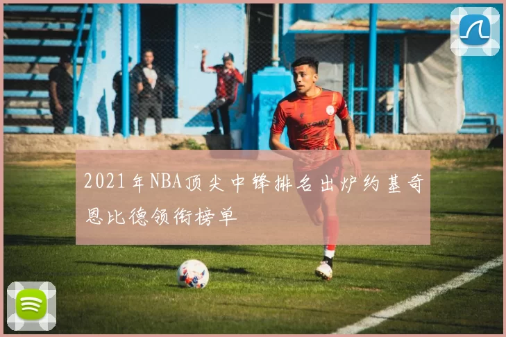 2021年NBA顶尖中锋排名出炉约基奇恩比德领衔榜单