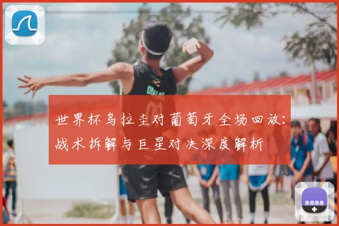 世界杯乌拉圭对葡萄牙全场回放:战术拆解与巨星对决深度解析