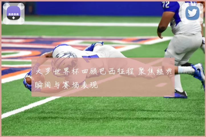 大罗世界杯回顾巴西征程 聚焦经典瞬间与赛场表现
