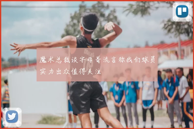 魔术总裁谈字母哥流言称我们球员实力出众值得关注