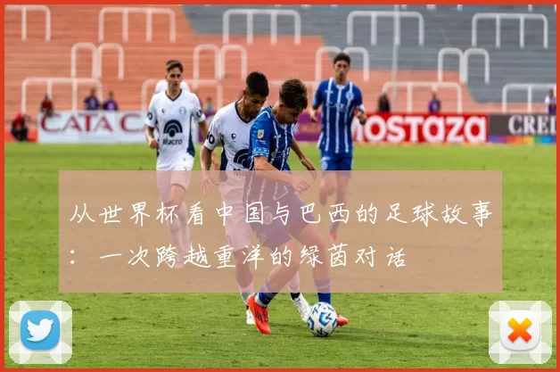 从世界杯看中国与巴西的足球故事：一次跨越重洋的绿茵对话