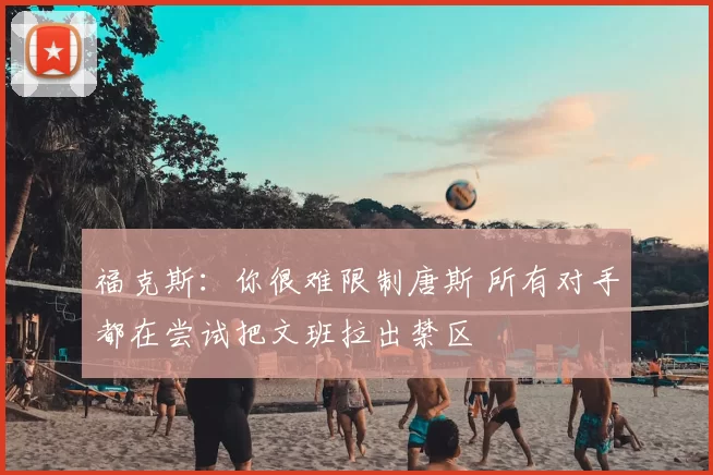 福克斯：你很难限制唐斯 所有对手都在尝试把文班拉出禁区