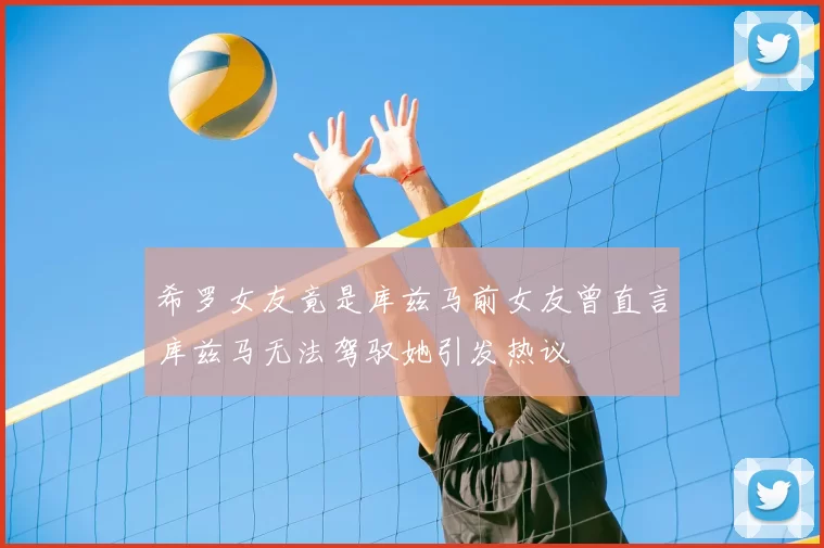 希罗女友竟是库兹马前女友曾直言库兹马无法驾驭她引发热议