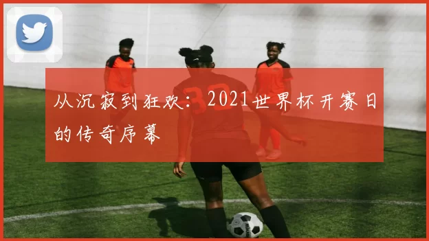 从沉寂到狂欢:2021世界杯开赛日的传奇序幕
