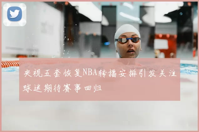 央视五套恢复NBA转播安排引发关注球迷期待赛事回归