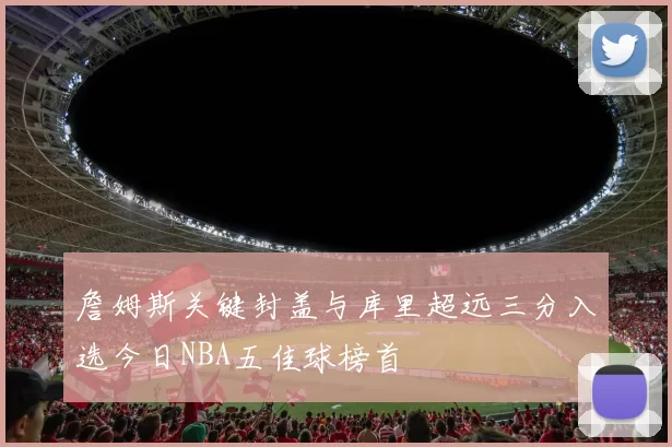 詹姆斯关键封盖与库里超远三分入选今日NBA五佳球榜首