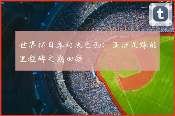 世界杯日本对决巴西:亚洲足球的里程碑之战回顾