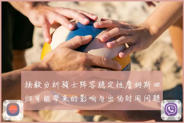 杨毅分析骑士阵容稳定性詹姆斯回归可能带来的影响与出场时间问题