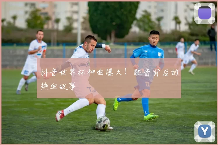 抖音世界杯神曲爆火!配音背后的热血故事