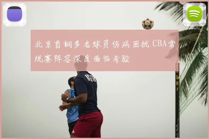 北京首钢多名球员伤病困扰 CBA常规赛阵容深度面临考验