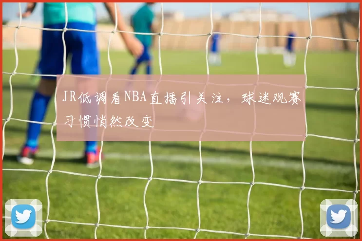 JR低调看NBA直播引关注，球迷观赛习惯悄然改变
