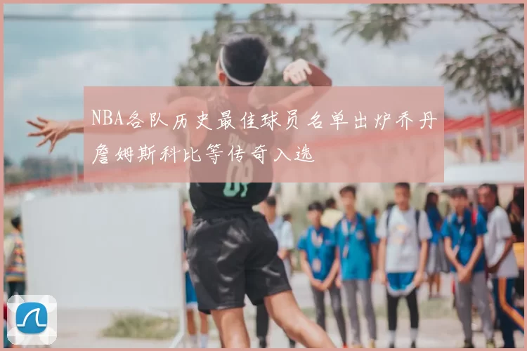 NBA各队历史最佳球员名单出炉乔丹詹姆斯科比等传奇入选