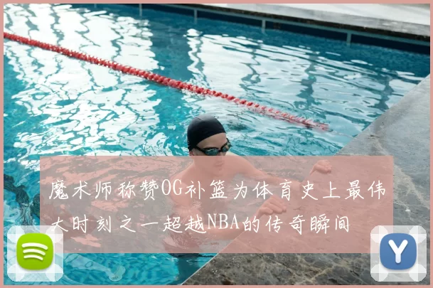 魔术师称赞OG补篮为体育史上最伟大时刻之一超越NBA的传奇瞬间