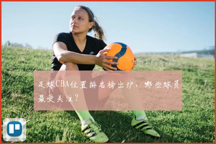 足球CBA位置排名榜出炉,哪些球员最受关注?