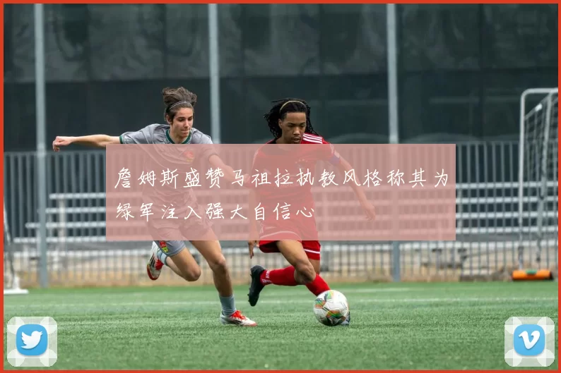詹姆斯盛赞马祖拉执教风格称其为绿军注入强大自信心