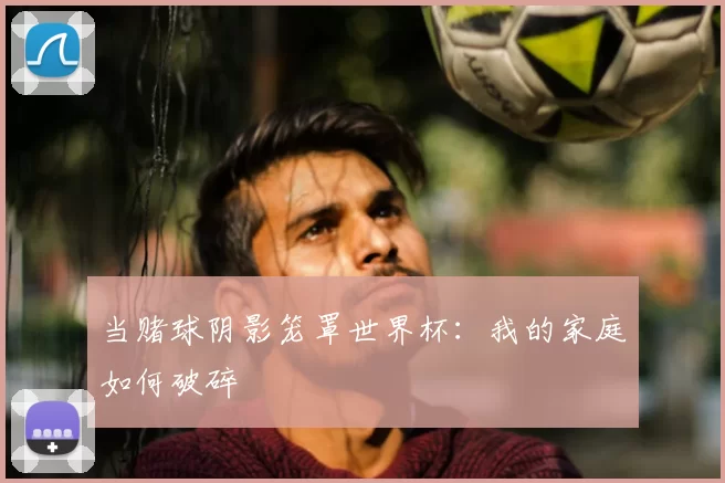 当赌球阴影笼罩世界杯:我的家庭如何破碎