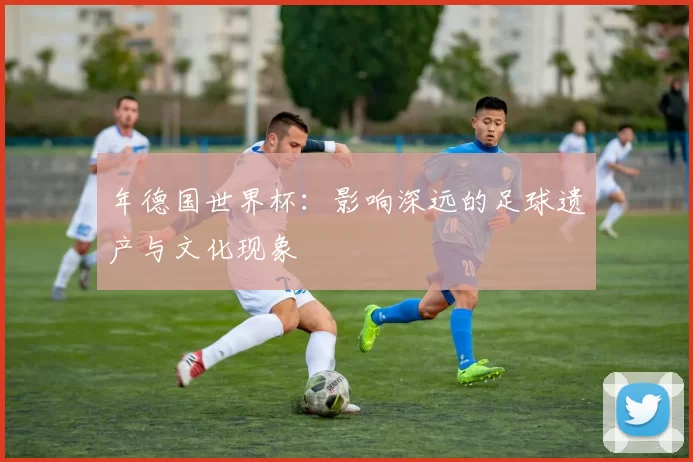 年德国世界杯：影响深远的足球遗产与文化现象