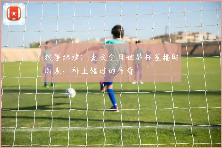 故事继续:查收今日世界杯重播时间表,补上错过的传奇