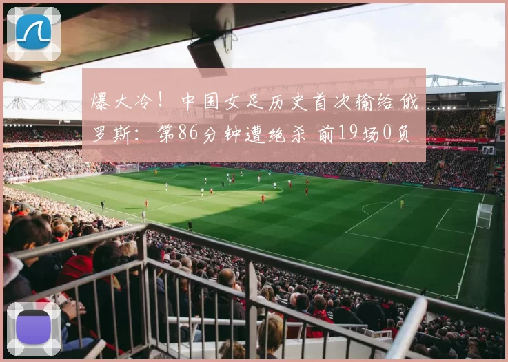 爆大冷!中国女足历史首次输给俄罗斯:第86分钟遭绝杀 前19场0负