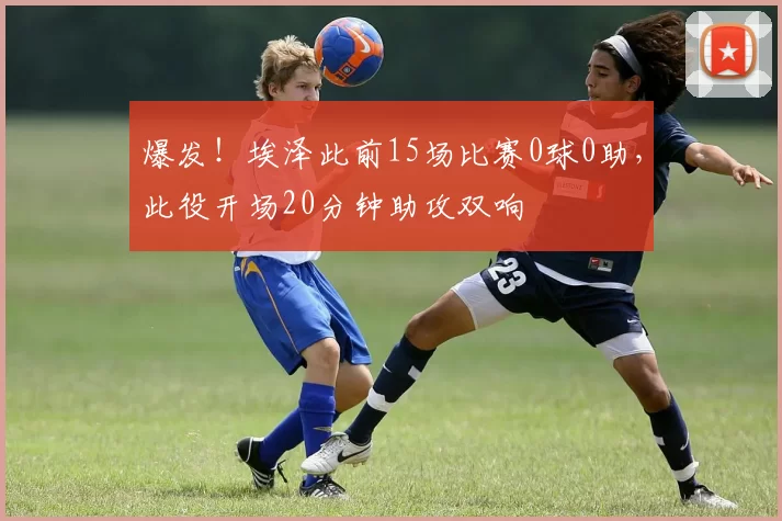 爆发！埃泽此前15场比赛0球0助，此役开场20分钟助攻双响
