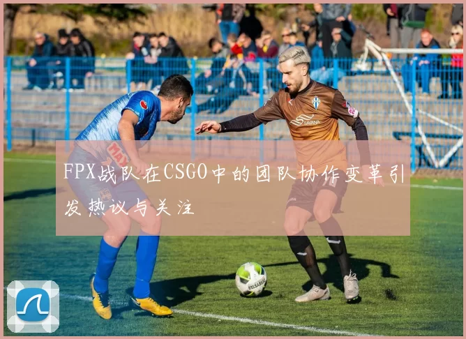 FPX战队在CSGO中的团队协作变革引发热议与关注