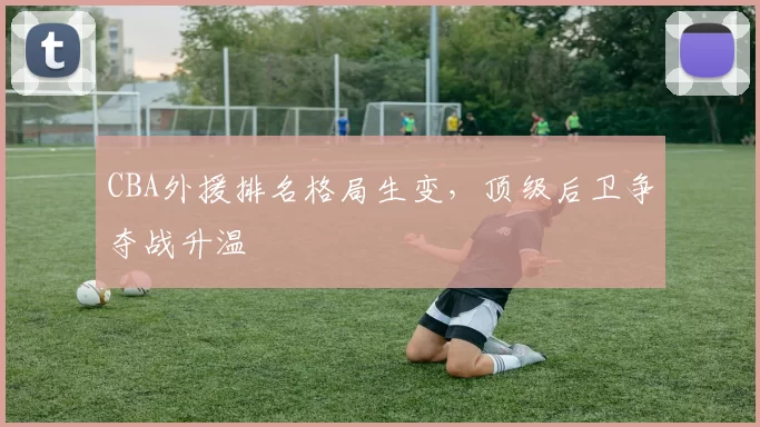 CBA外援排名格局生变,顶级后卫争夺战升温